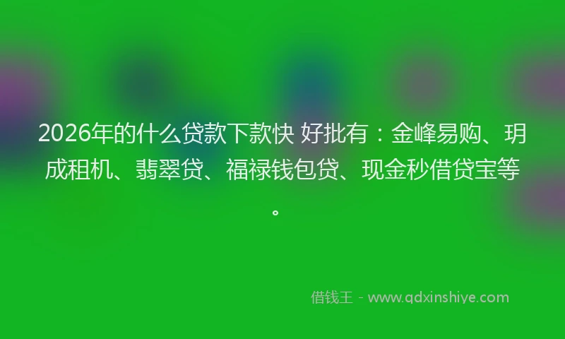 2026年的什么贷款下款快 好批有：金峰易购、玥成租机、翡翠贷、福禄钱包贷、现金秒借贷宝等。