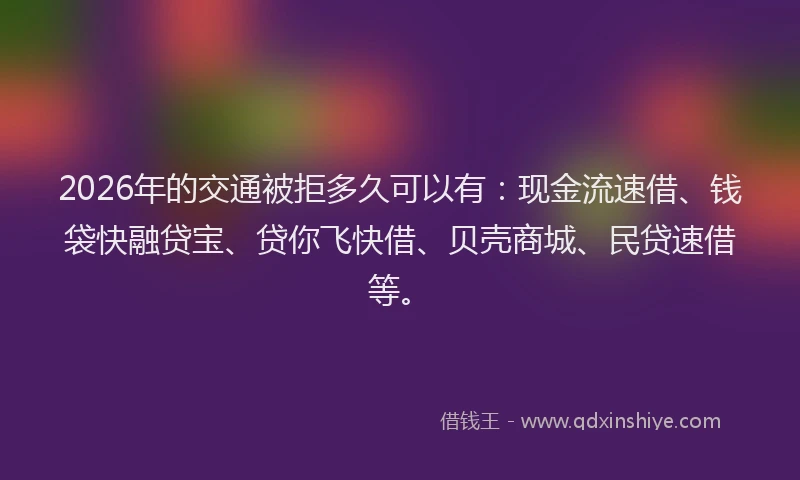 2026年的交通被拒多久可以有：现金流速借、钱袋快融贷宝、贷你飞快借、贝壳商城、民贷速借等。