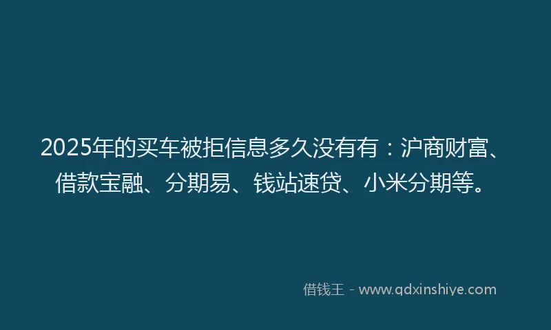 2025年的买车被拒信息多久没有有：沪商财富、借款宝融、分期易、钱站速贷、小米分期等。