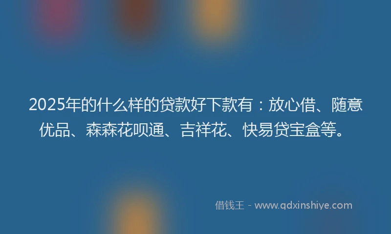 2025年的什么样的贷款好下款有：放心借、随意优品、森森花呗通、吉祥花、快易贷宝盒等。