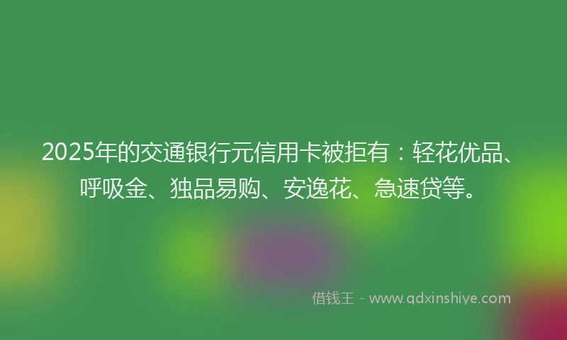 2025年的交通银行元信用卡被拒有：轻花优品、呼吸金、独品易购、安逸花、急速贷等。
