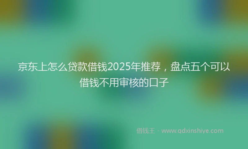 京东上怎么贷款借钱2025年推荐，盘点五个可以借钱不用审核的口子
