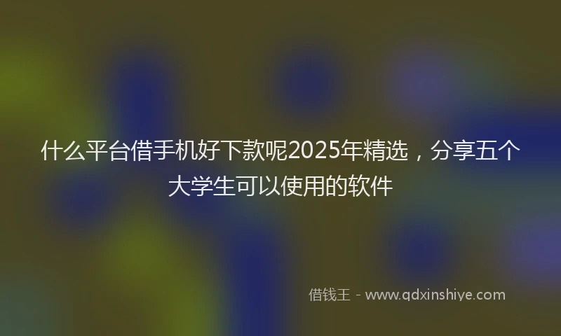 什么平台借手机好下款呢2025年精选，分享五个大学生可以使用的软件
