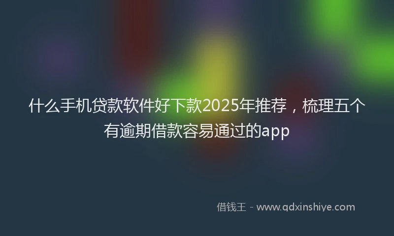 什么手机贷款软件好下款2025年推荐，梳理五个有逾期借款容易通过的app