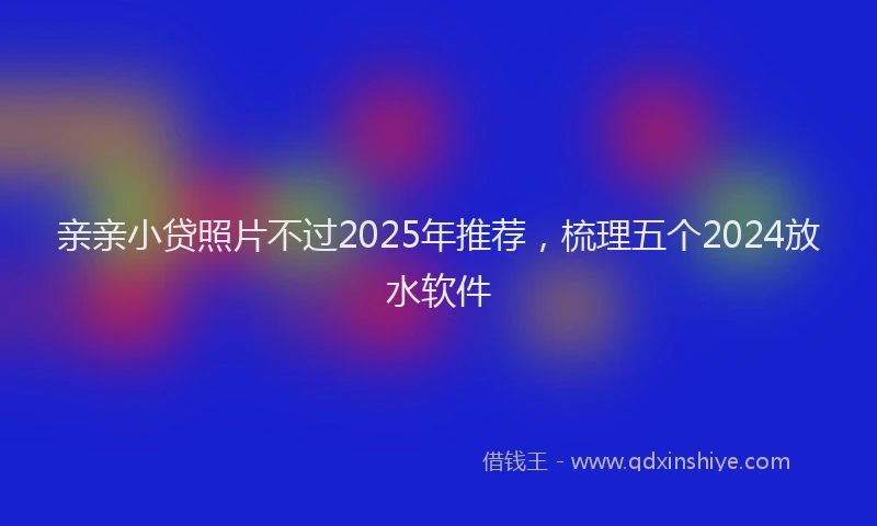 亲亲小贷照片不过2025年推荐，梳理五个2024放水软件