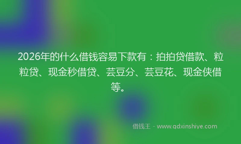 2026年的什么借钱容易下款有：拍拍贷借款、粒粒贷、现金秒借贷、芸豆分、芸豆花、现金侠借等。