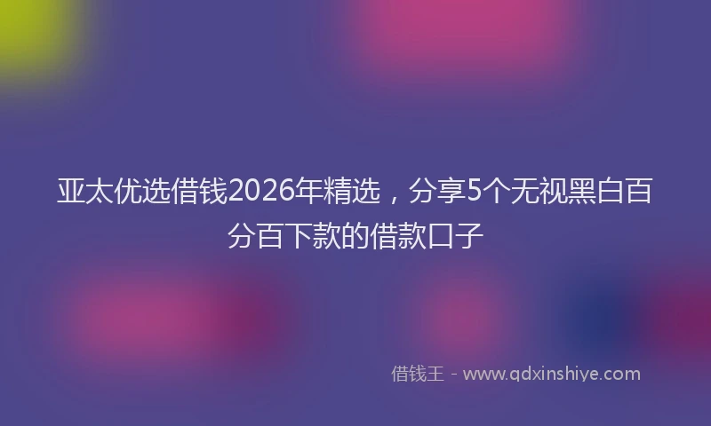 亚太优选借钱2026年精选，分享5个无视黑白百分百下款的借款口子