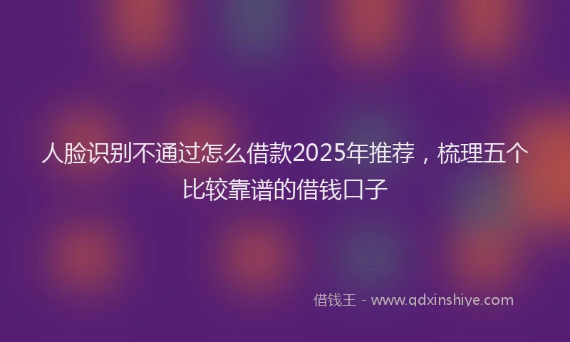 人脸识别不通过怎么借款2025年推荐，梳理五个比较靠谱的借钱口子