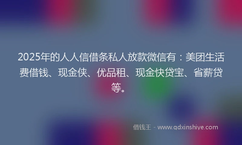2025年的人人信借条私人放款微信有：美团生活费借钱、现金侠、优品租、现金快贷宝、省薪贷等。