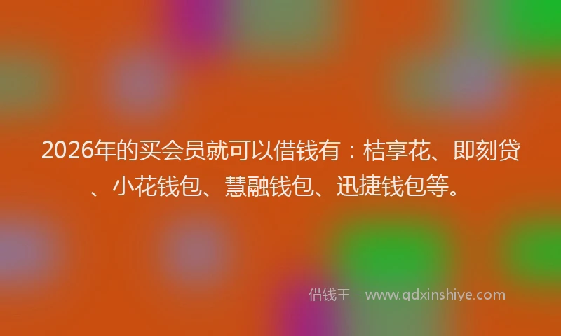 2026年的买会员就可以借钱有：桔享花、即刻贷、小花钱包、慧融钱包、迅捷钱包等。