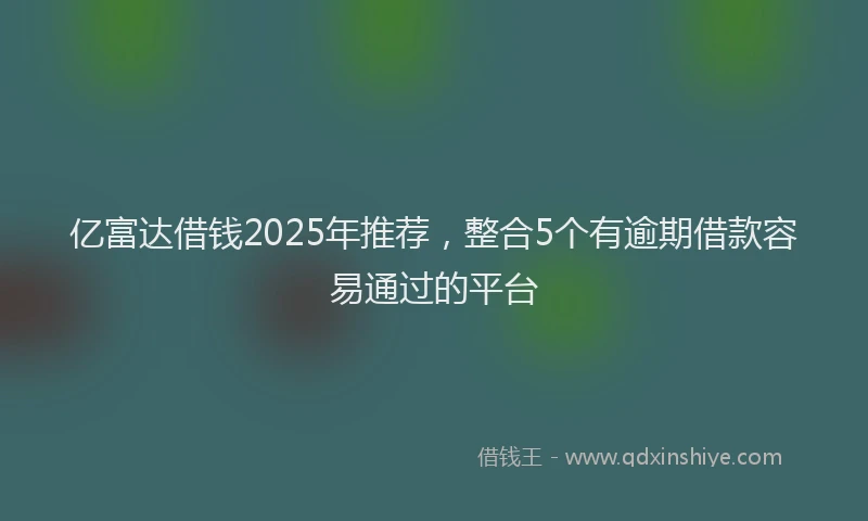 亿富达借钱2025年推荐，整合5个有逾期借款容易通过的平台