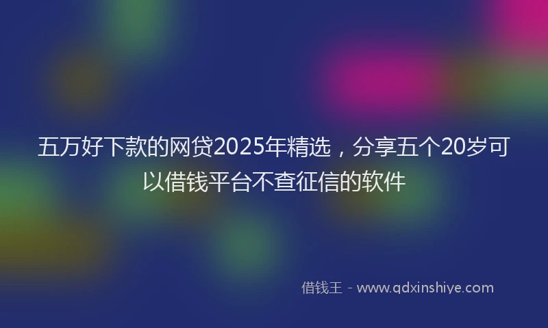 五万好下款的网贷2025年精选，分享五个20岁可以借钱平台不查征信的软件