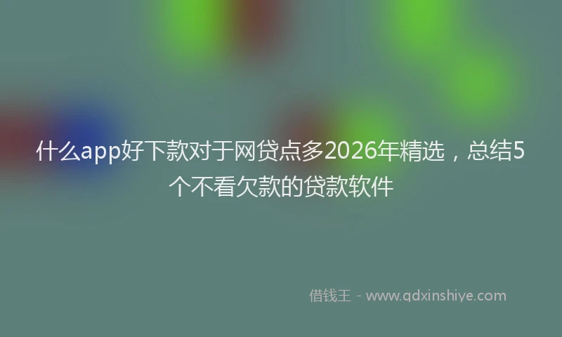 什么app好下款对于网贷点多2026年精选，总结5个不看欠款的贷款软件