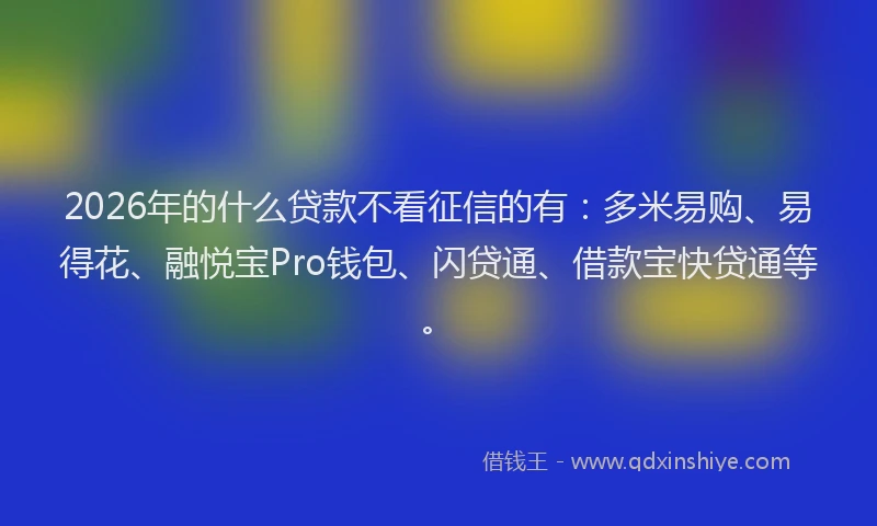 2026年的什么贷款不看征信的有:多米易购、易得花、融悦宝Pro钱包、闪贷通、借款宝快贷通等。