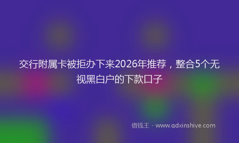 交行附属卡被拒办下来2026年推荐，整合5个无视黑白户的下款口子