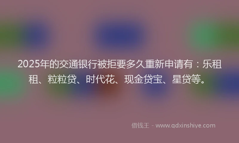 2025年的交通银行被拒要多久重新申请有:乐租租、粒粒贷、时代花、现金贷宝、星贷等。