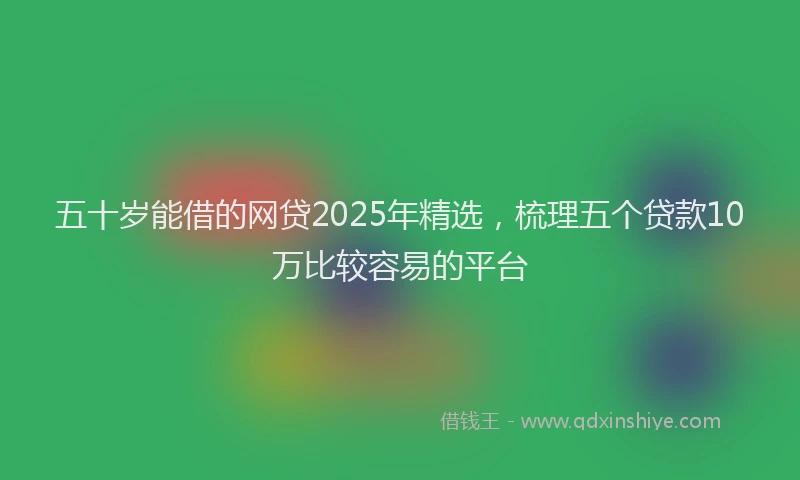 五十岁能借的网贷2025年精选,梳理五个贷款10万比较容易的平台