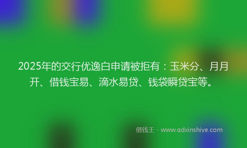 2025年的交行优逸白申请被拒有：玉米分、月月开、借钱宝易、滴水易贷、钱袋瞬贷宝等。
