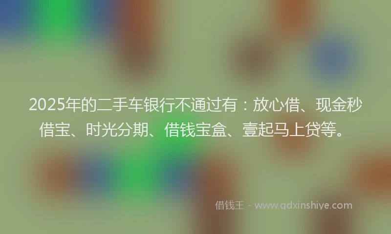 2025年的二手车银行不通过有：放心借、现金秒借宝、时光分期、借钱宝盒、壹起马上贷等。