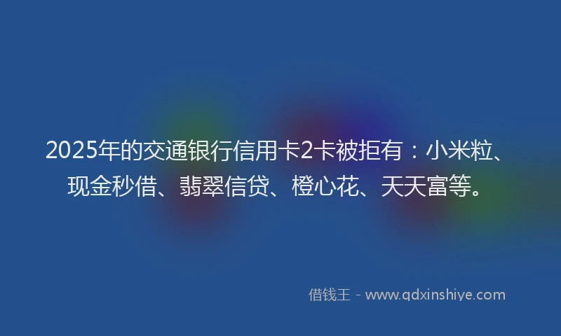 2025年的交通银行信用卡2卡被拒有：小米粒、现金秒借、翡翠信贷、橙心花、天天富等。