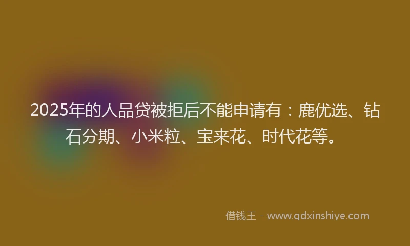 2025年的人品贷被拒后不能申请有：鹿优选、钻石分期、小米粒、宝来花、时代花等。