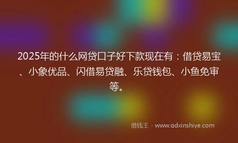 2025年的什么网贷口子好下款现在有：借贷易宝、小象优品、闪借易贷融、乐贷钱包、小鱼免审等。