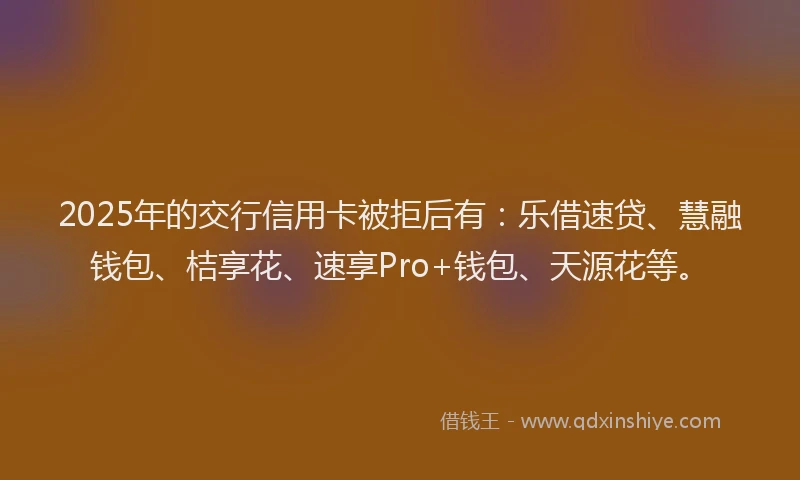2025年的交行信用卡被拒后有：乐借速贷、慧融钱包、桔享花、速享Pro+钱包、天源花等。