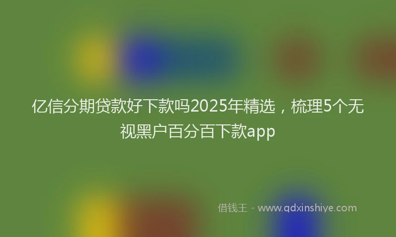 亿信分期贷款好下款吗2025年精选，梳理5个无视黑户百分百下款app