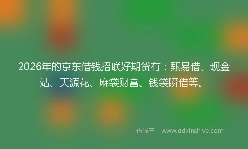 2026年的京东借钱招联好期贷有:甄易借、现金站、天源花、麻袋财富、钱袋瞬借等。