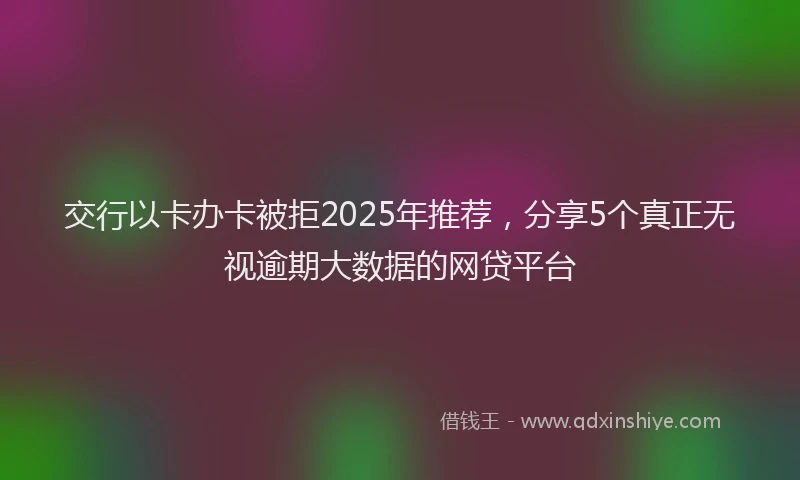 交行以卡办卡被拒2025年推荐,分享5个真正无视逾期大数据的网贷平台