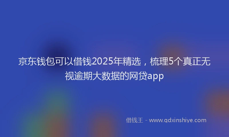京东钱包可以借钱2025年精选，梳理5个真正无视逾期大数据的网贷app
