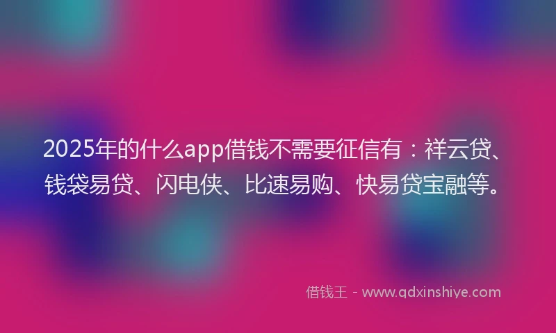 2025年的什么app借钱不需要征信有：祥云贷、钱袋易贷、闪电侠、比速易购、快易贷宝融等。