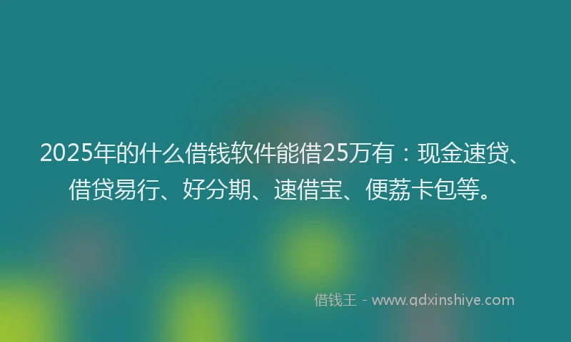 2025年的什么借钱软件能借25万有：现金速贷、借贷易行、好分期、速借宝、便荔卡包等。