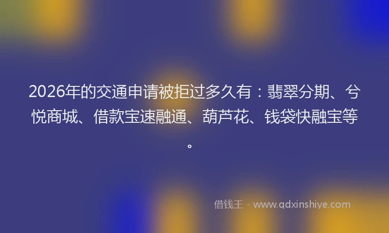 2026年的交通申请被拒过多久有：翡翠分期、兮悦商城、借款宝速融通、葫芦花、钱袋快融宝等。