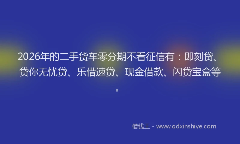 2026年的二手货车零分期不看征信有：即刻贷、贷你无忧贷、乐借速贷、现金借款、闪贷宝盒等。