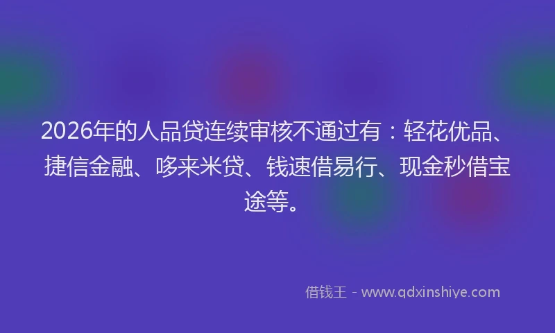 2026年的人品贷连续审核不通过有:轻花优品、捷信金融、哆来米贷、钱速借易行、现金秒借宝途等。