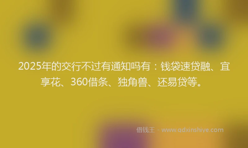 2025年的交行不过有通知吗有:钱袋速贷融、宜享花、360借条、独角兽、还易贷等。