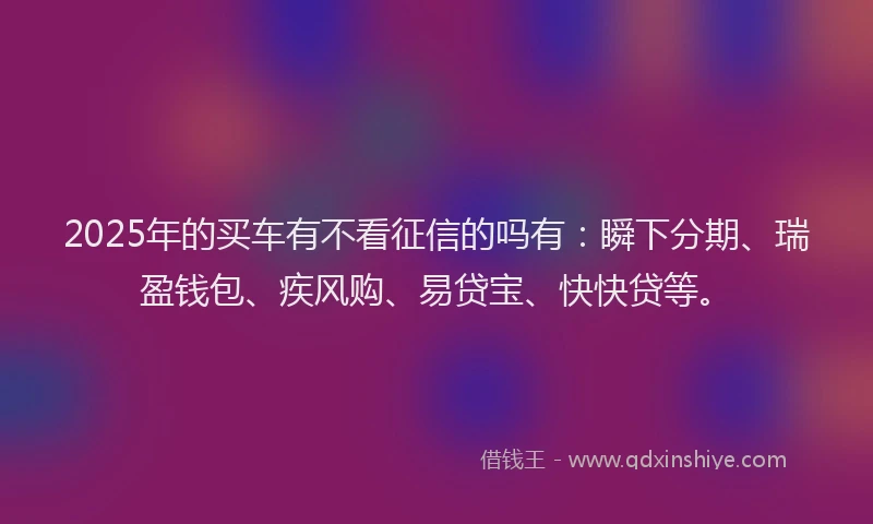 2025年的买车有不看征信的吗有：瞬下分期、瑞盈钱包、疾风购、易贷宝、快快贷等。