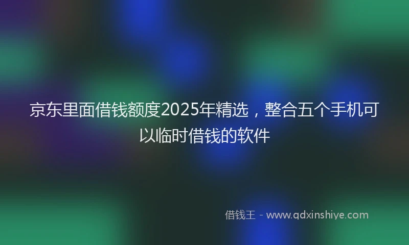京东里面借钱额度2025年精选，整合五个手机可以临时借钱的软件