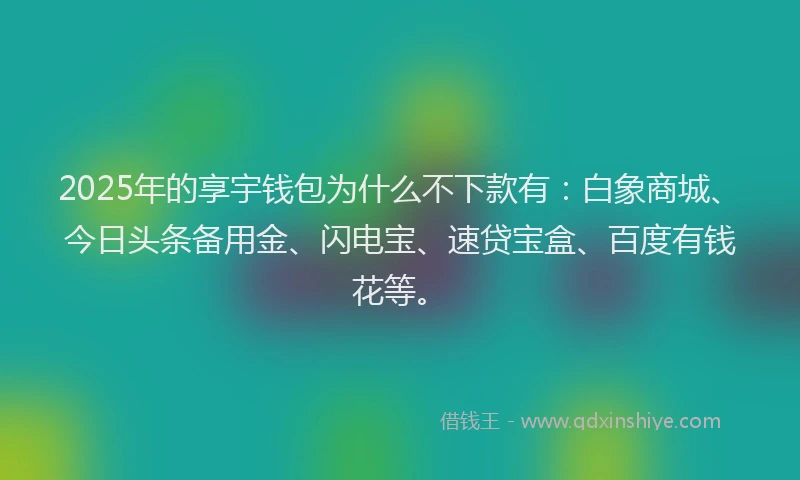 2025年的享宇钱包为什么不下款有：白象商城、今日头条备用金、闪电宝、速贷宝盒、百度有钱花等。