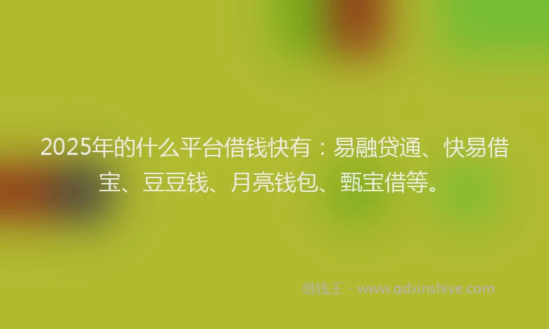 2025年的什么平台借钱快有：易融贷通、快易借宝、豆豆钱、月亮钱包、甄宝借等。