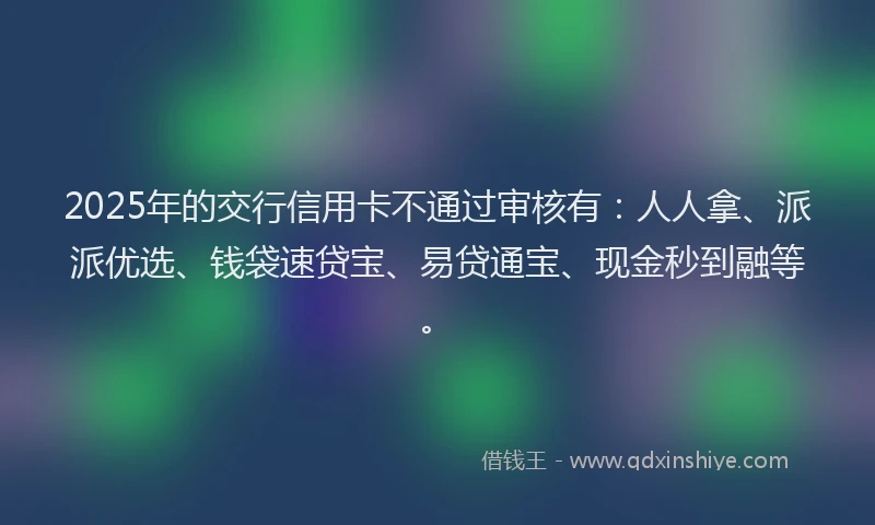 2025年的交行信用卡不通过审核有：人人拿、派派优选、钱袋速贷宝、易贷通宝、现金秒到融等。