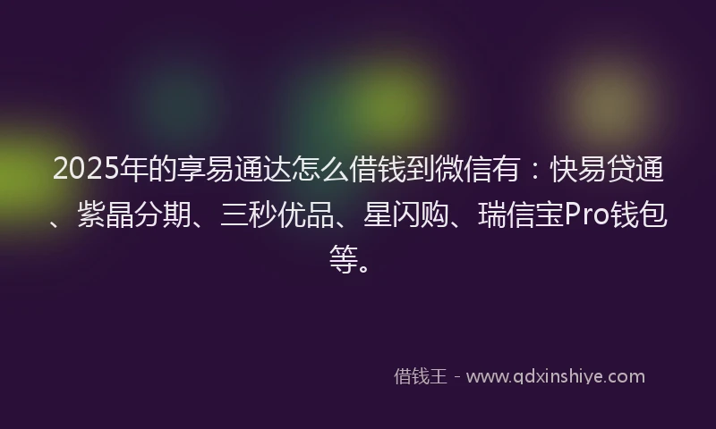 2025年的享易通达怎么借钱到微信有：快易贷通、紫晶分期、三秒优品、星闪购、瑞信宝Pro钱包等。