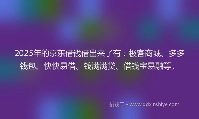 2025年的京东借钱借出来了有：极客商城、多多钱包、快快易借、钱满满贷、借钱宝易融等。