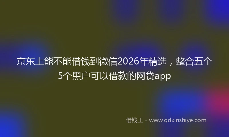 京东上能不能借钱到微信2026年精选，整合五个5个黑户可以借款的网贷app