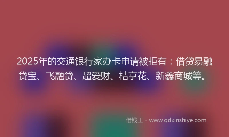 2025年的交通银行家办卡申请被拒有:借贷易融贷宝、飞融贷、超爱财、桔享花、新鑫商城等。