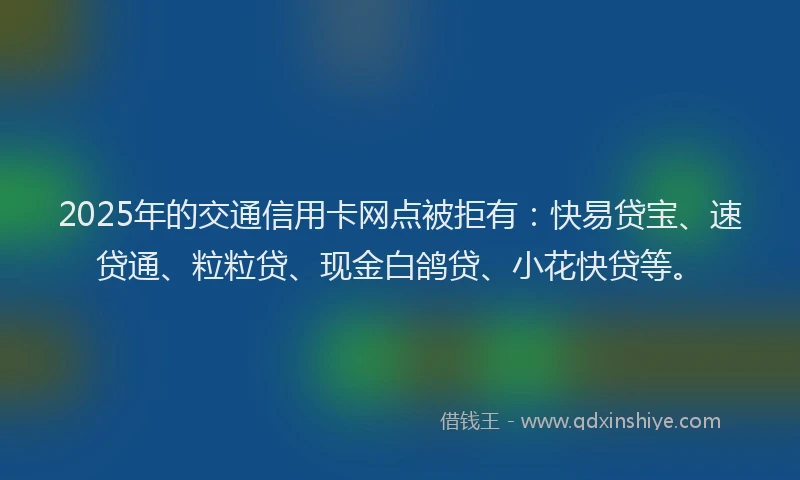 2025年的交通信用卡网点被拒有：快易贷宝、速贷通、粒粒贷、现金白鸽贷、小花快贷等。