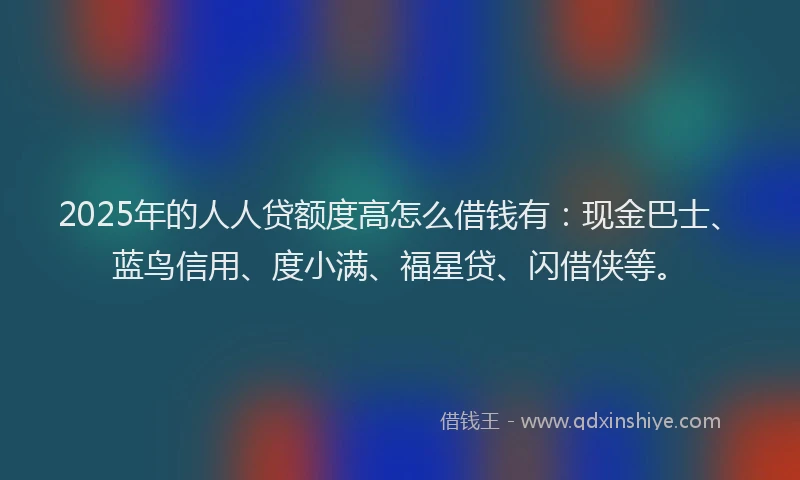 2025年的人人贷额度高怎么借钱有:现金巴士、蓝鸟信用、度小满、福星贷、闪借侠等。