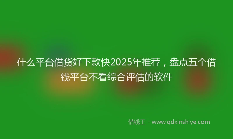 什么平台借货好下款快2025年推荐，盘点五个借钱平台不看综合评估的软件