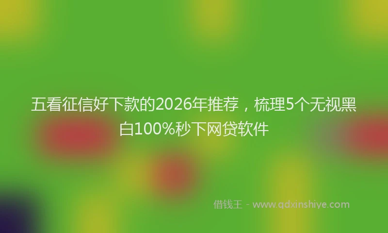 五看征信好下款的2026年推荐，梳理5个无视黑白100%秒下网贷软件